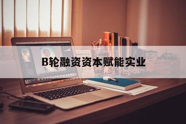 黑河市B轮融资资本赋能实业(b轮融资公司值得工作吗)