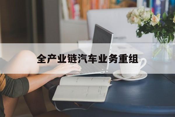黑河市全产业链汽车业务重组(全产业链汽车业务重组的意义)