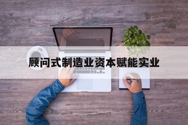 黑河市关于顾问式制造业资本赋能实业的信息